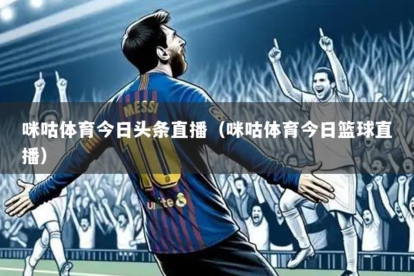咪咕体育今日头条直播(咪咕体育今日篮球直播)