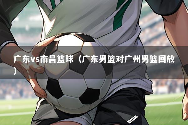 广东vs南昌篮球(广东男篮对广州男篮回放)