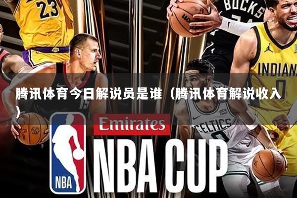 腾讯体育今日解说员是谁(腾讯体育解说收入)