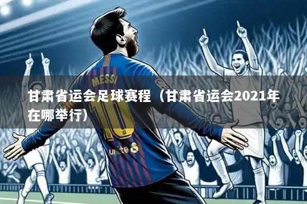 甘肃省运会足球赛程(甘肃省运会2021年在哪举行)