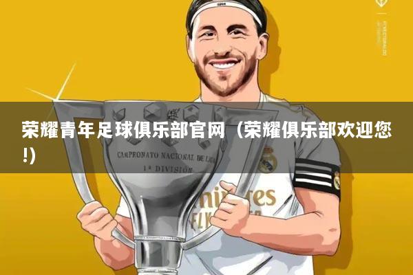 荣耀青年足球俱乐部官网(荣耀俱乐部欢迎您!)
