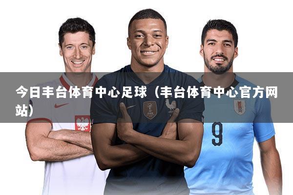 今日丰台体育中心足球(丰台体育中心官方网站)