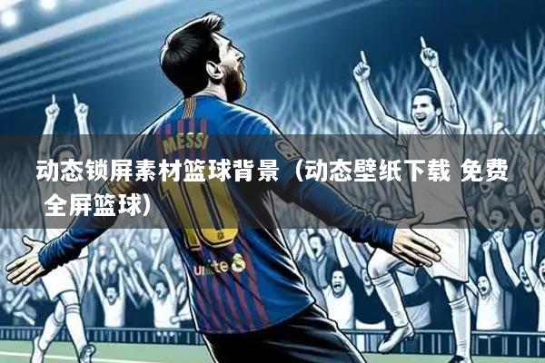 动态锁屏素材篮球背景(动态壁纸下载 免费 全屏篮球)