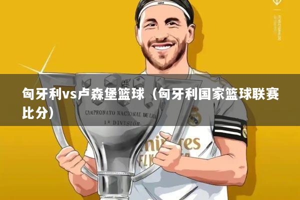 匈牙利vs卢森堡篮球(匈牙利国家篮球联赛比分)