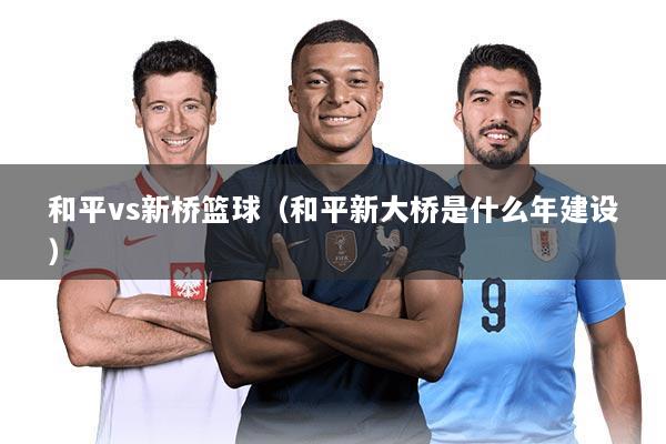 和平vs新桥篮球(和平新大桥是什么年建设)