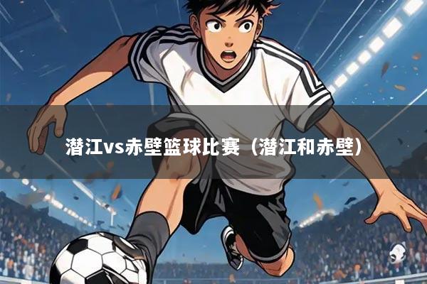 潜江vs赤壁篮球比赛(潜江和赤壁)