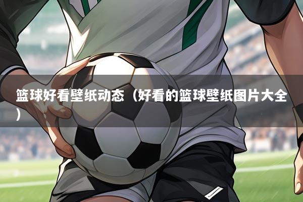 篮球好看壁纸动态(好看的篮球壁纸图片大全)