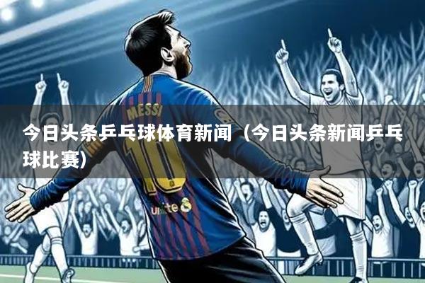 今日头条乒乓球体育新闻(今日头条新闻乒乓球比赛)