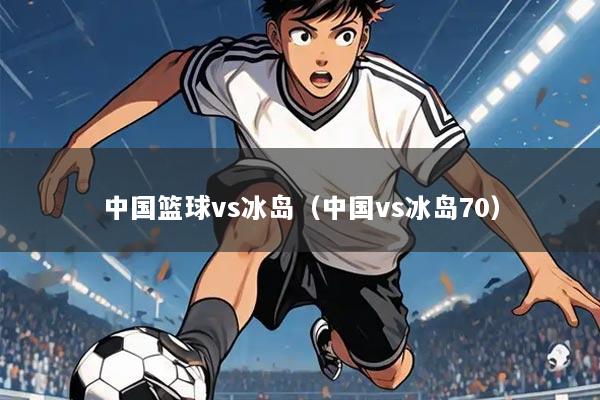 中国篮球vs冰岛(中国vs冰岛70)