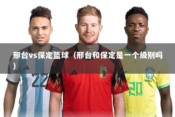 邢台vs保定篮球(邢台和保定是一个级别吗)