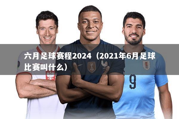 六月足球赛程2024(2021年6月足球比赛叫什么)