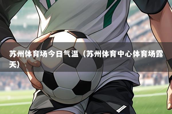苏州体育场今日气温(苏州体育中心体育场露天)