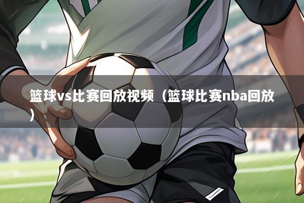篮球vs比赛回放视频(篮球比赛nba回放)