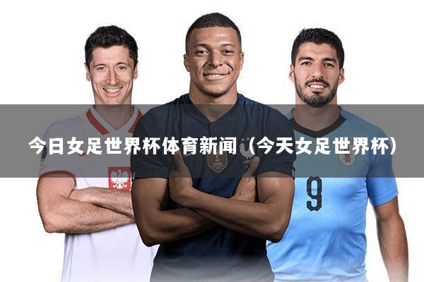 今日女足世界杯体育新闻（今天女足世界杯）